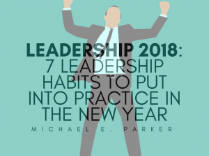 Leadership 2018: 7 Leadership Habits To Put Into Practice In The New Year | Michael E. Parker
