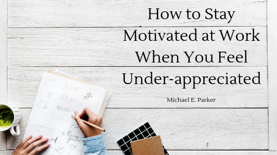 How to Stay Motivated at Work When You Feel Under-appreciated Michael E. Parker