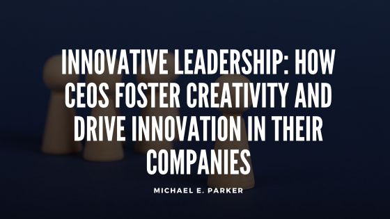 Innovative Leadership: How CEOs Foster Creativity and Drive Innovation in Their Companies